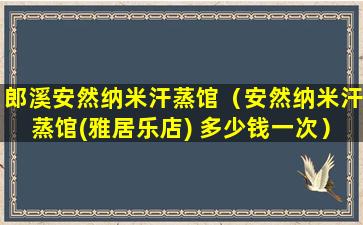 郎溪安然纳米汗蒸馆（安然纳米汗蒸馆(雅居乐店) 多少钱一次）